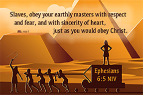 Click to enlarge this Scripture picture of Ephesians 6:5 NIV compliments of https://centerforisrael.com/article/does-the-bible-condone-slavery/. Click to enlarge this Scripture picture of Ephesians 6:5 NIV compliments of https://centerforisrael.com/article/does-the-bible-condone-slavery/.